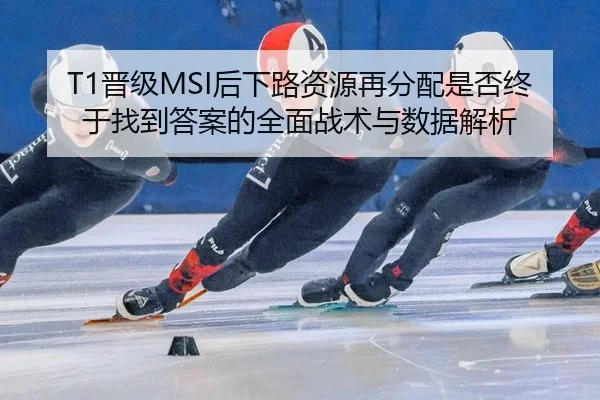 T1晋级MSI后下路资源再分配是否终于找到答案的全面战术与数据解析